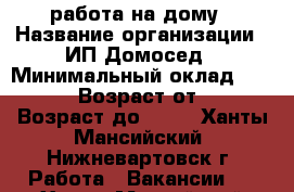 работа на дому › Название организации ­ ИП Домосед › Минимальный оклад ­ 20 000 › Возраст от ­ 22 › Возраст до ­ 60 - Ханты-Мансийский, Нижневартовск г. Работа » Вакансии   . Ханты-Мансийский